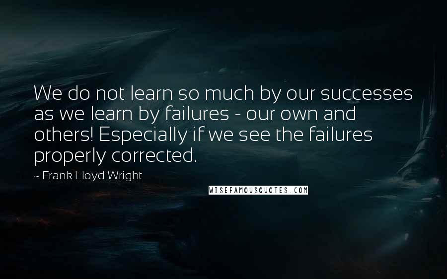 Frank Lloyd Wright quotes: We do not learn so much by our successes as we learn by failures - our own and others! Especially if we see the failures properly corrected.