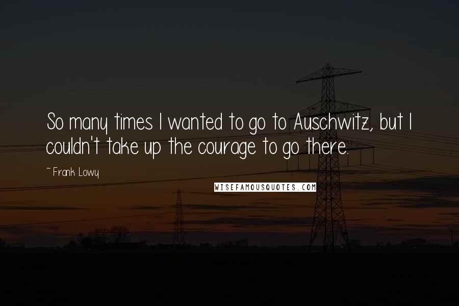 Frank Lowy quotes: So many times I wanted to go to Auschwitz, but I couldn't take up the courage to go there.