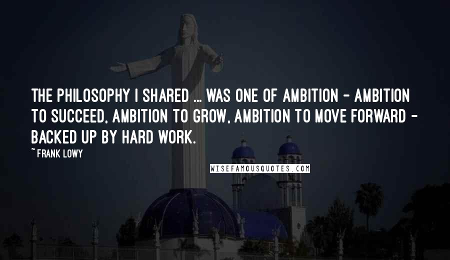 Frank Lowy quotes: The philosophy I shared ... was one of ambition - ambition to succeed, ambition to grow, ambition to move forward - backed up by hard work.