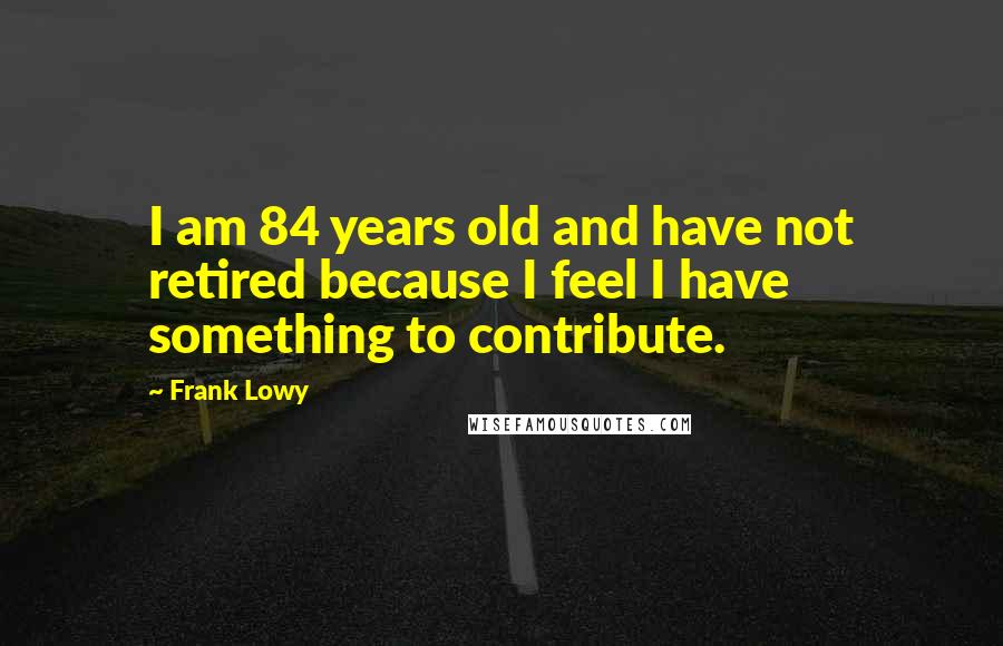 Frank Lowy quotes: I am 84 years old and have not retired because I feel I have something to contribute.