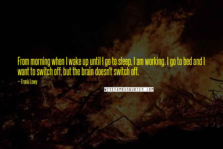 Frank Lowy quotes: From morning when I wake up until I go to sleep, I am working. I go to bed and I want to switch off, but the brain doesn't switch off.