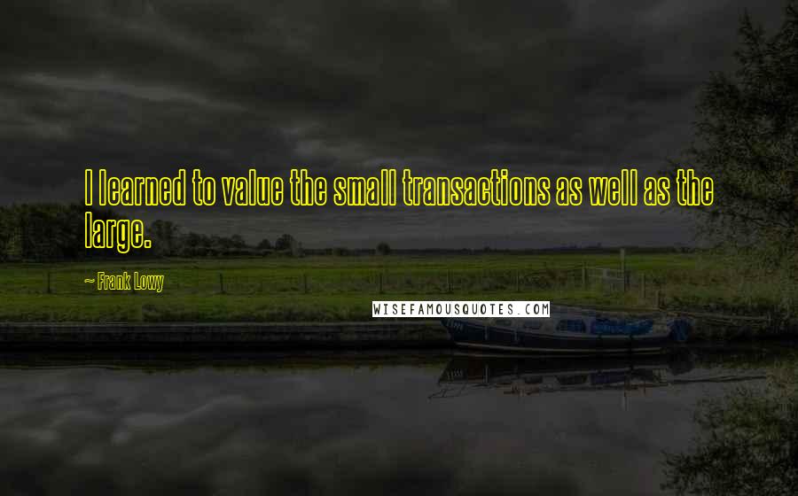 Frank Lowy quotes: I learned to value the small transactions as well as the large.