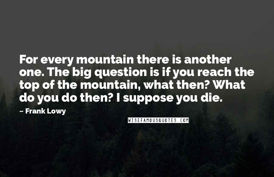 Frank Lowy quotes: For every mountain there is another one. The big question is if you reach the top of the mountain, what then? What do you do then? I suppose you die.