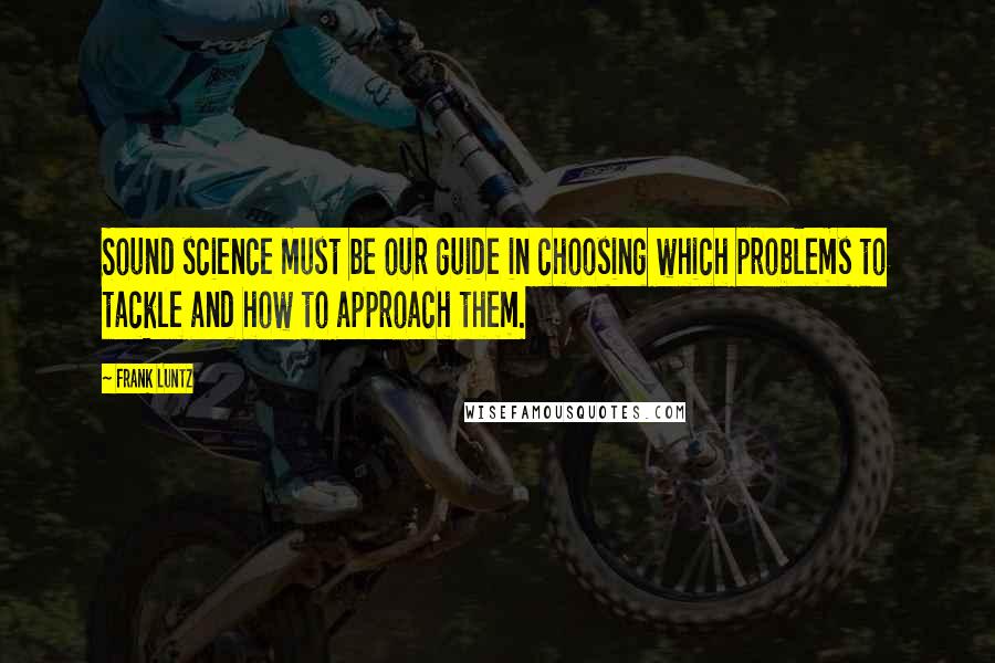 Frank Luntz quotes: Sound science must be our guide in choosing which problems to tackle and how to approach them.