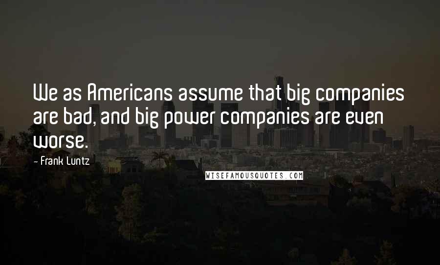 Frank Luntz quotes: We as Americans assume that big companies are bad, and big power companies are even worse.