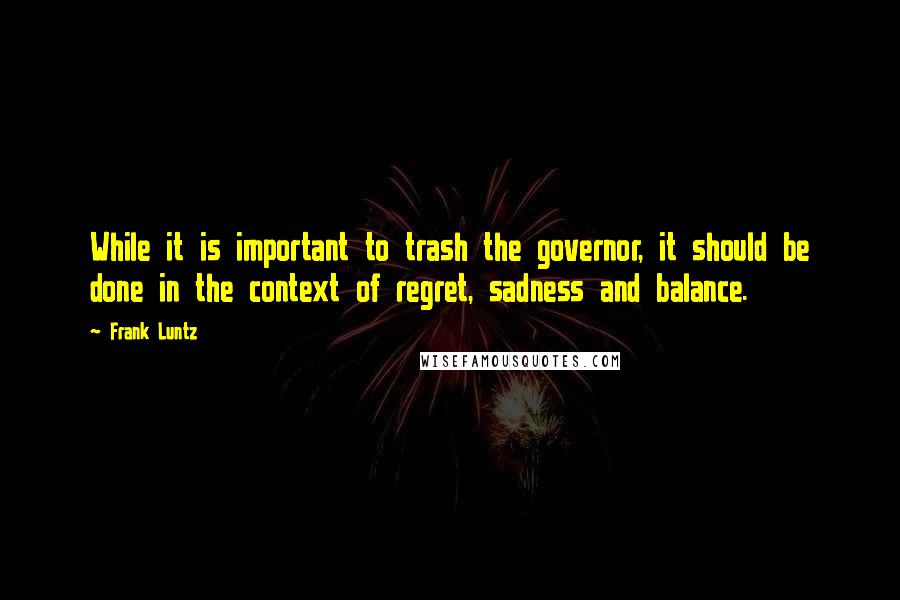Frank Luntz quotes: While it is important to trash the governor, it should be done in the context of regret, sadness and balance. Frank Luntz quotes: While it is important to trash the governor, it should be done in the context of regret, sadness and balance.