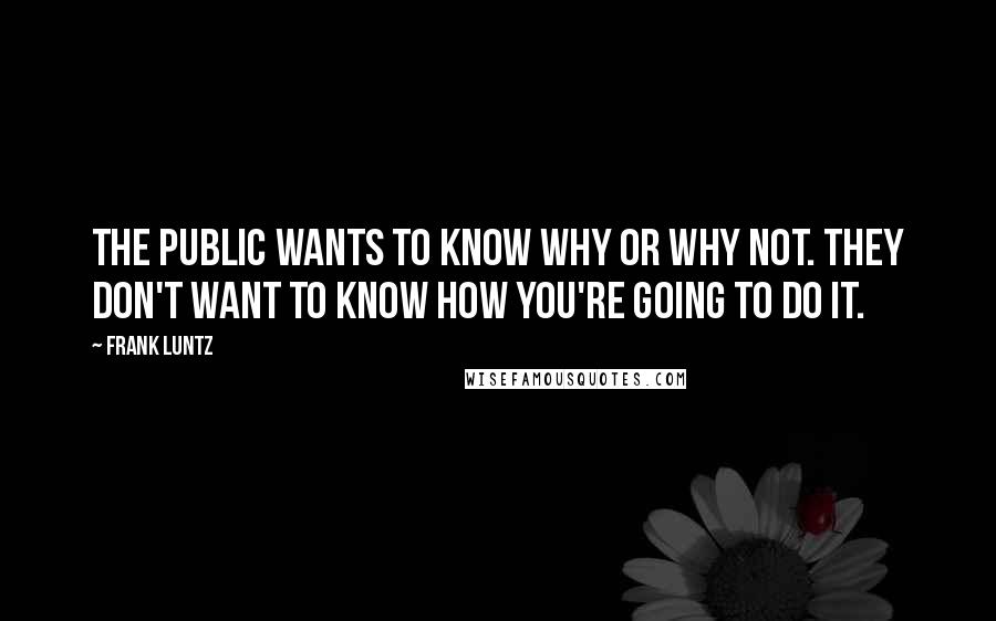 Frank Luntz quotes: The public wants to know why or why not. They don't want to know how you're going to do it.