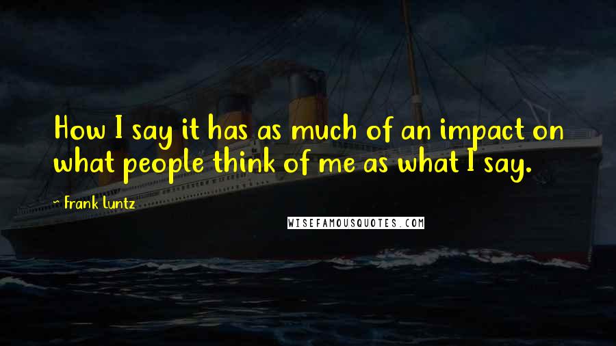 Frank Luntz quotes: How I say it has as much of an impact on what people think of me as what I say.