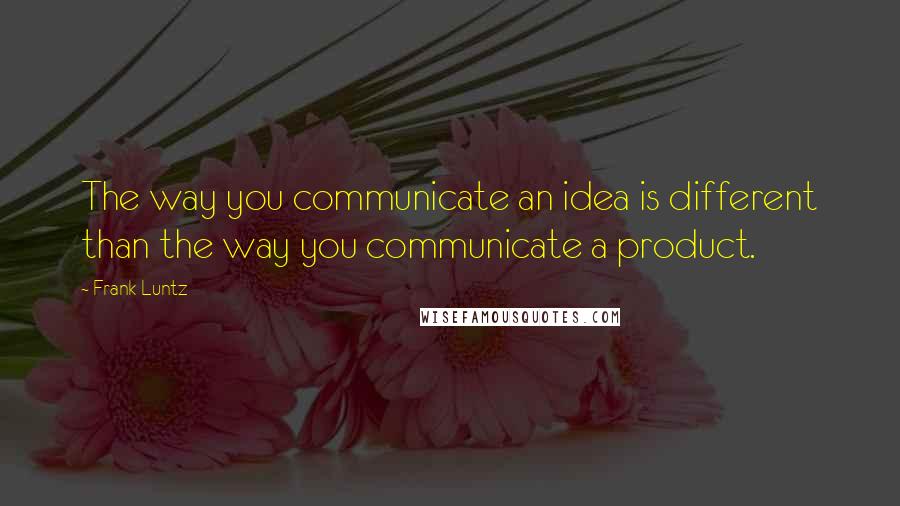 Frank Luntz quotes: The way you communicate an idea is different than the way you communicate a product.