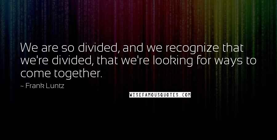 Frank Luntz quotes: We are so divided, and we recognize that we're divided, that we're looking for ways to come together.