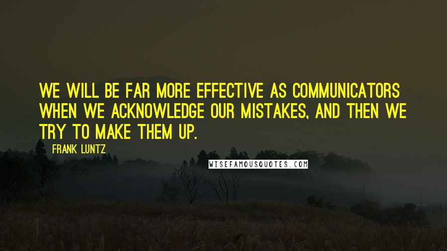 Frank Luntz quotes: We will be far more effective as communicators when we acknowledge our mistakes, and then we try to make them up.