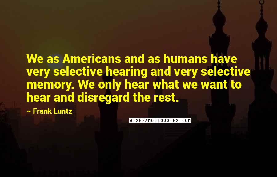 Frank Luntz quotes: We as Americans and as humans have very selective hearing and very selective memory. We only hear what we want to hear and disregard the rest.