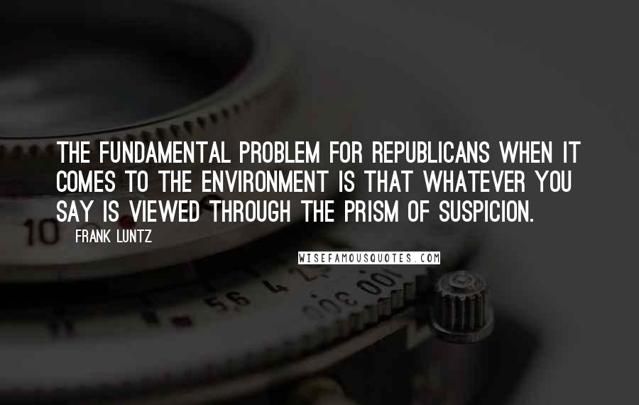 Frank Luntz quotes: The fundamental problem for Republicans when it comes to the environment is that whatever you say is viewed through the prism of suspicion.
