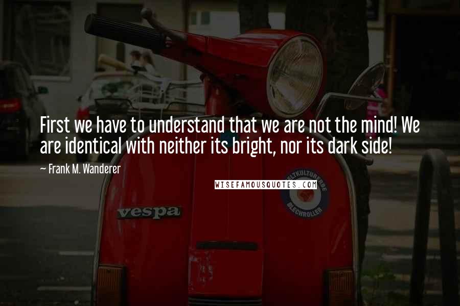 Frank M. Wanderer quotes: First we have to understand that we are not the mind! We are identical with neither its bright, nor its dark side!