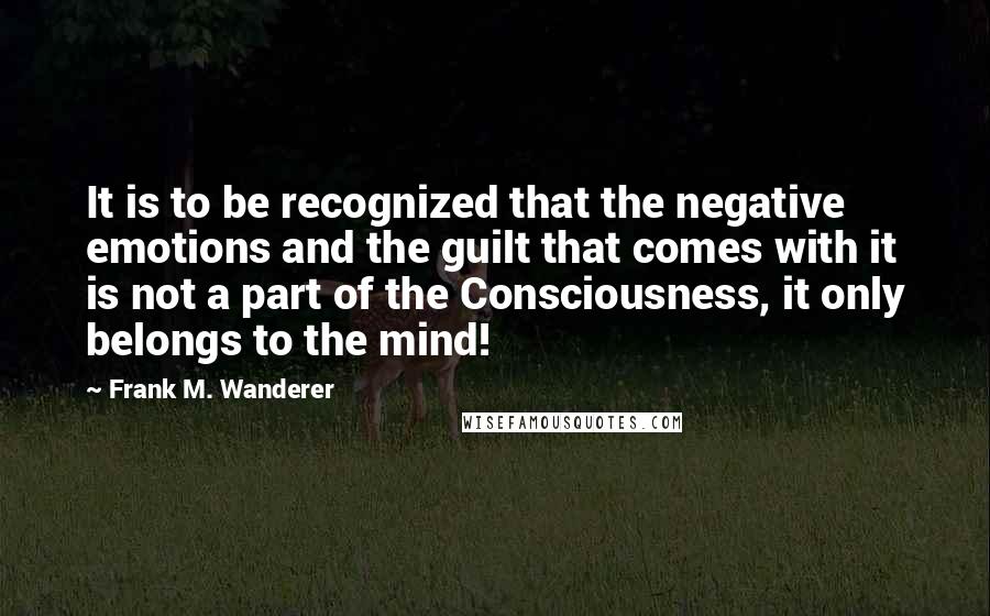 Frank M. Wanderer quotes: It is to be recognized that the negative emotions and the guilt that comes with it is not a part of the Consciousness, it only belongs to the mind!