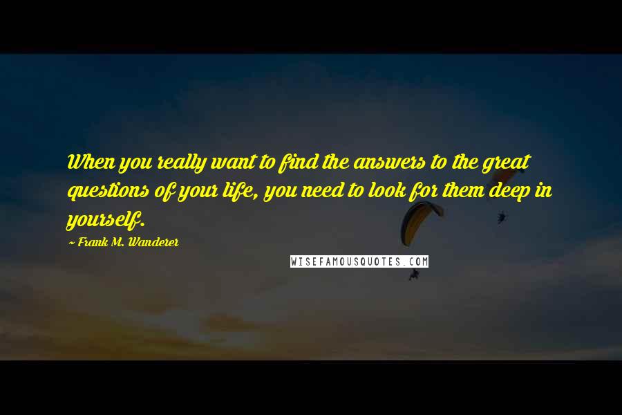 Frank M. Wanderer quotes: When you really want to find the answers to the great questions of your life, you need to look for them deep in yourself.