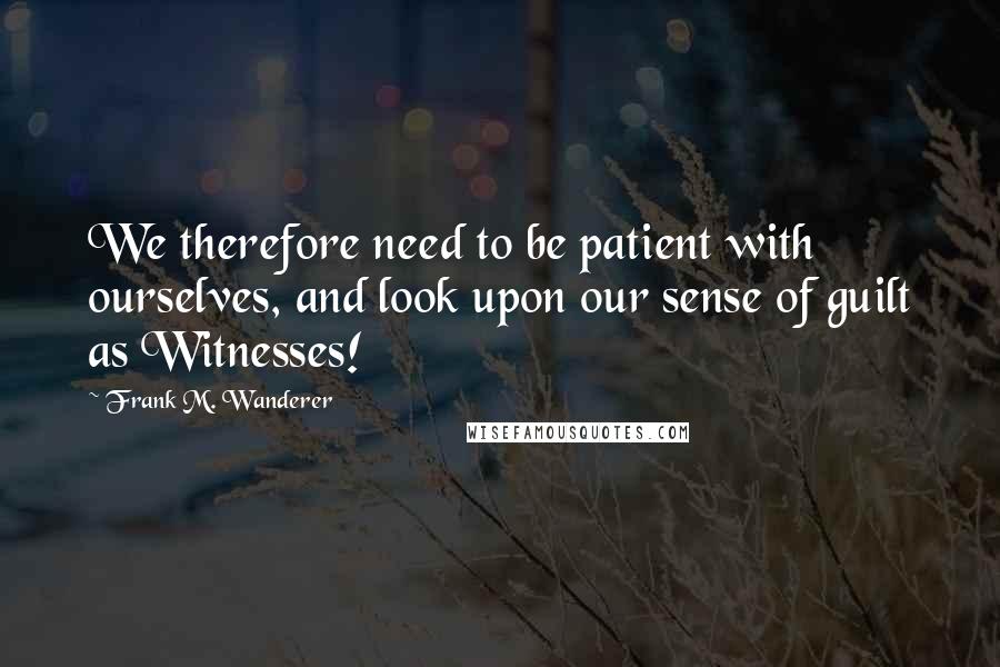 Frank M. Wanderer quotes: We therefore need to be patient with ourselves, and look upon our sense of guilt as Witnesses!