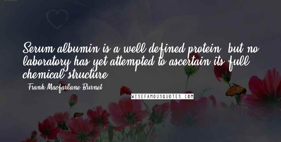 Frank Macfarlane Burnet quotes: Serum albumin is a well-defined protein, but no laboratory has yet attempted to ascertain its full chemical structure. Frank Macfarlane Burnet quotes: Serum albumin is a well-defined protein, but no laboratory has yet attempted to ascertain its full chemical structure.