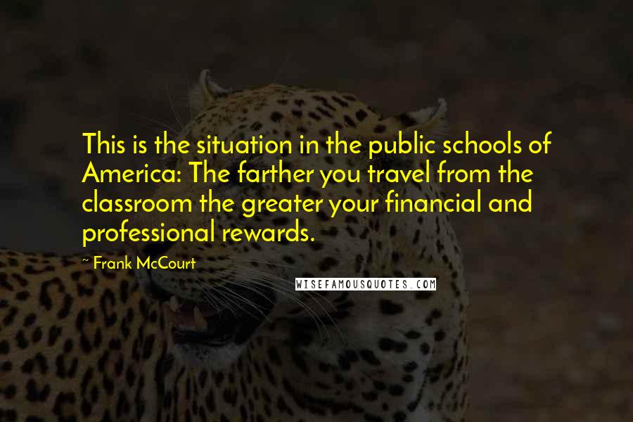 Frank McCourt quotes: This is the situation in the public schools of America: The farther you travel from the classroom the greater your financial and professional rewards.