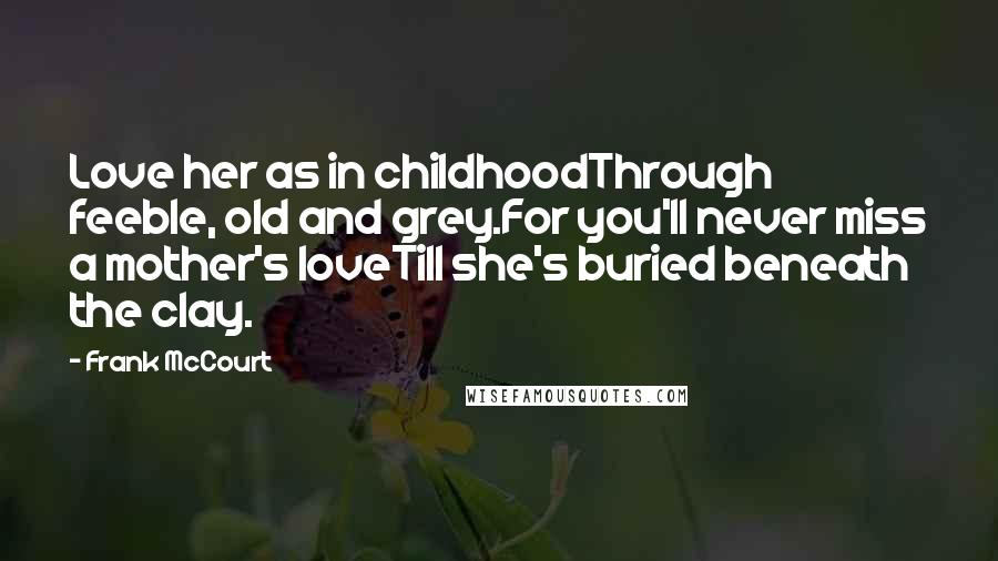 Frank McCourt quotes: Love her as in childhoodThrough feeble, old and grey.For you'll never miss a mother's loveTill she's buried beneath the clay.