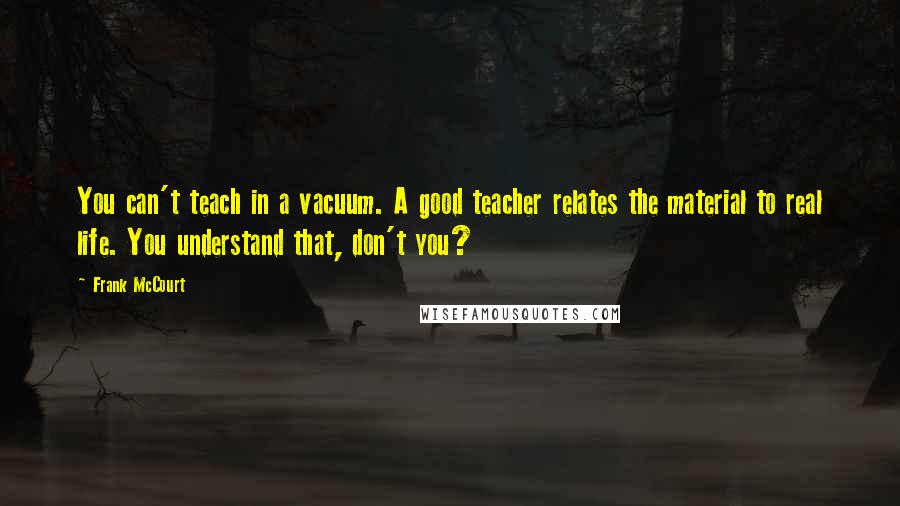 Frank McCourt quotes: You can't teach in a vacuum. A good teacher relates the material to real life. You understand that, don't you?