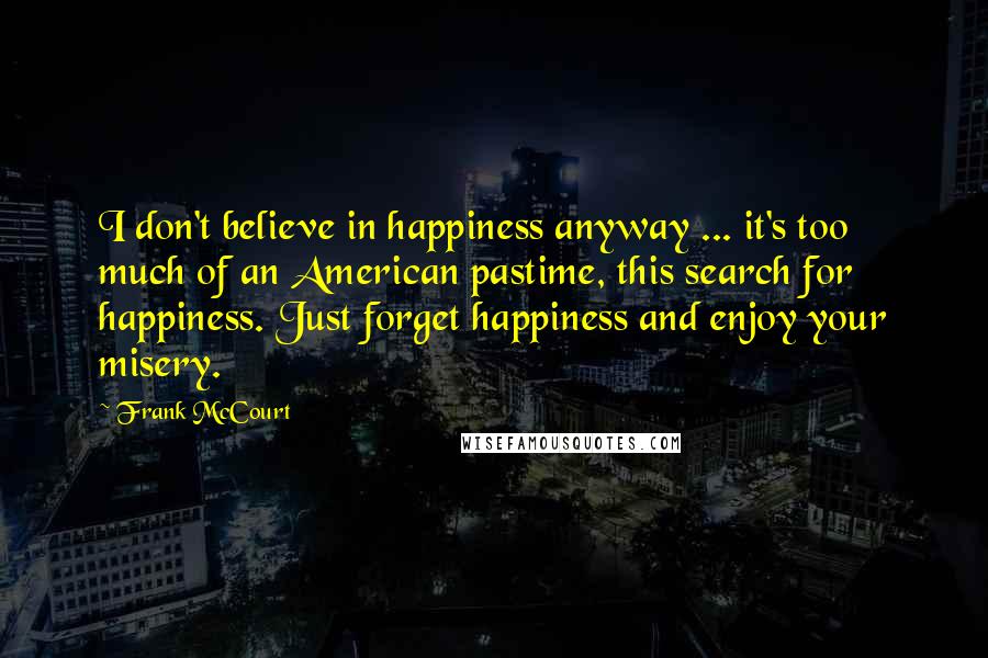 Frank McCourt quotes: I don't believe in happiness anyway ... it's too much of an American pastime, this search for happiness. Just forget happiness and enjoy your misery.