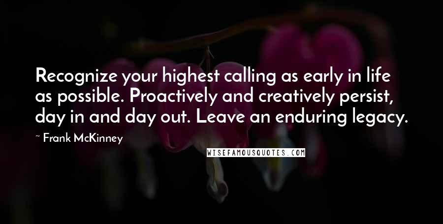 Frank McKinney quotes: Recognize your highest calling as early in life as possible. Proactively and creatively persist, day in and day out. Leave an enduring legacy. Frank McKinney quotes: Recognize your highest calling as early in life as possible. Proactively and creatively persist, day in and day out. Leave an enduring legacy.