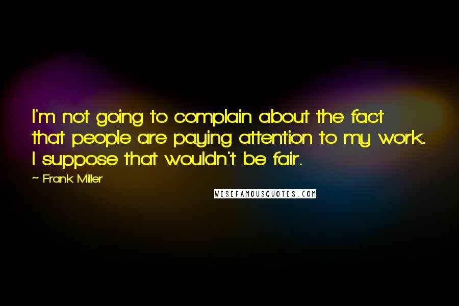 Frank Miller quotes: I'm not going to complain about the fact that people are paying attention to my work. I suppose that wouldn't be fair.