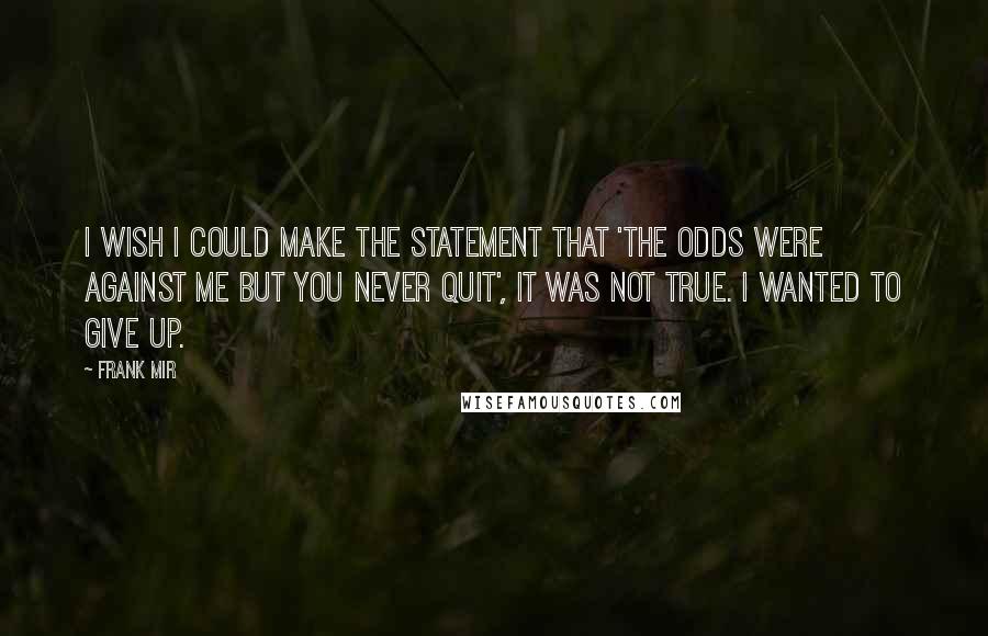 Frank Mir quotes: I wish I could make the statement that 'the odds were against me but you never quit', It was not true. I wanted to give up.