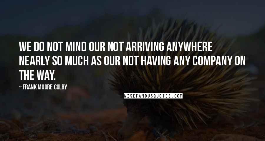 Frank Moore Colby quotes: We do not mind our not arriving anywhere nearly so much as our not having any company on the way.