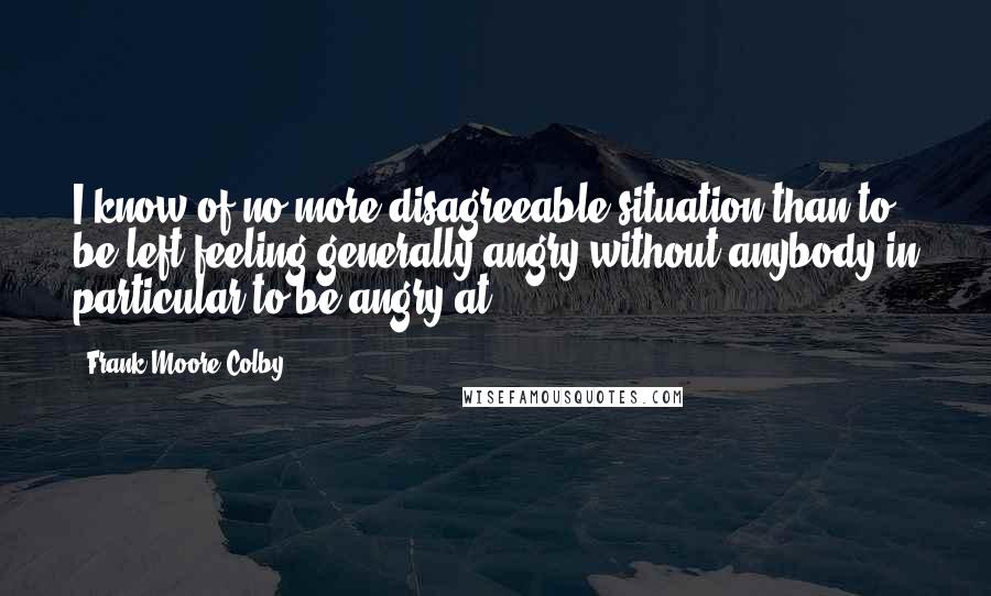 Frank Moore Colby quotes: I know of no more disagreeable situation than to be left feeling generally angry without anybody in particular to be angry at. Frank Moore Colby quotes: I know of no more disagreeable situation than to be left feeling generally angry without anybody in particular to be angry at.