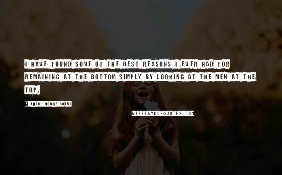 Frank Moore Colby quotes: I have found some of the best reasons I ever had for remaining at the bottom simply by looking at the men at the top. Frank Moore Colby quotes: I have found some of the best reasons I ever had for remaining at the bottom simply by looking at the men at the top.