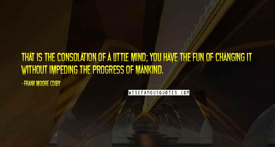 Frank Moore Colby quotes: That is the consolation of a little mind; you have the fun of changing it without impeding the progress of mankind. Frank Moore Colby quotes: That is the consolation of a little mind; you have the fun of changing it without impeding the progress of mankind.