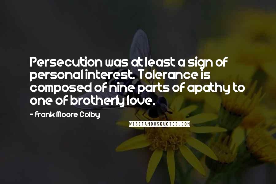 Frank Moore Colby quotes: Persecution was at least a sign of personal interest. Tolerance is composed of nine parts of apathy to one of brotherly love. Frank Moore Colby quotes: Persecution was at least a sign of personal interest. Tolerance is composed of nine parts of apathy to one of brotherly love.