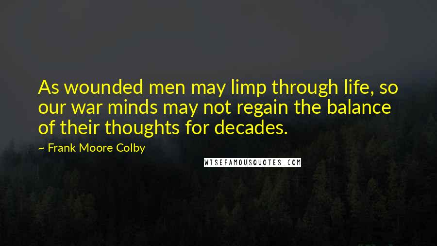 Frank Moore Colby quotes: As wounded men may limp through life, so our war minds may not regain the balance of their thoughts for decades. Frank Moore Colby quotes: As wounded men may limp through life, so our war minds may not regain the balance of their thoughts for decades.