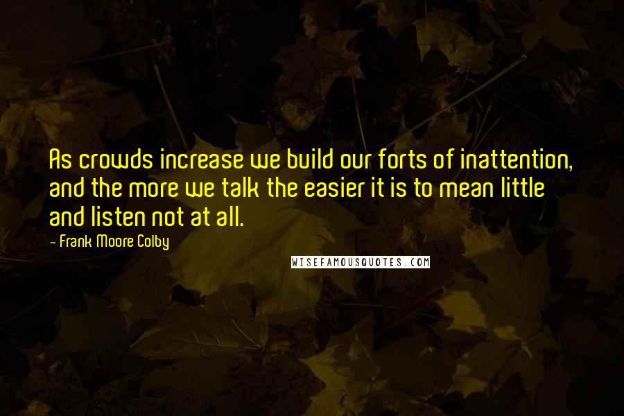 Frank Moore Colby quotes: As crowds increase we build our forts of inattention, and the more we talk the easier it is to mean little and listen not at all. Frank Moore Colby quotes: As crowds increase we build our forts of inattention, and the more we talk the easier it is to mean little and listen not at all.
