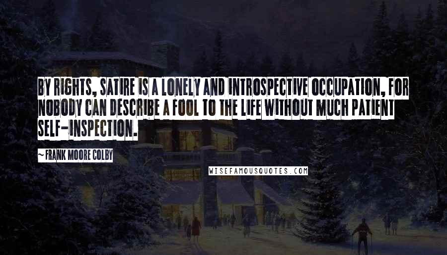 Frank Moore Colby quotes: By rights, satire is a lonely and introspective occupation, for nobody can describe a fool to the life without much patient self-inspection. Frank Moore Colby quotes: By rights, satire is a lonely and introspective occupation, for nobody can describe a fool to the life without much patient self-inspection.