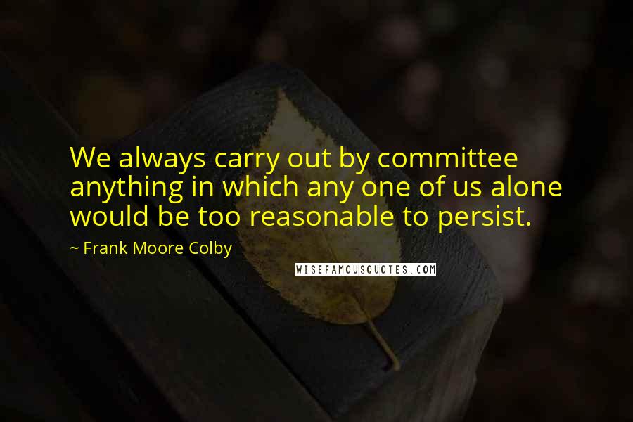 Frank Moore Colby quotes: We always carry out by committee anything in which any one of us alone would be too reasonable to persist. Frank Moore Colby quotes: We always carry out by committee anything in which any one of us alone would be too reasonable to persist.