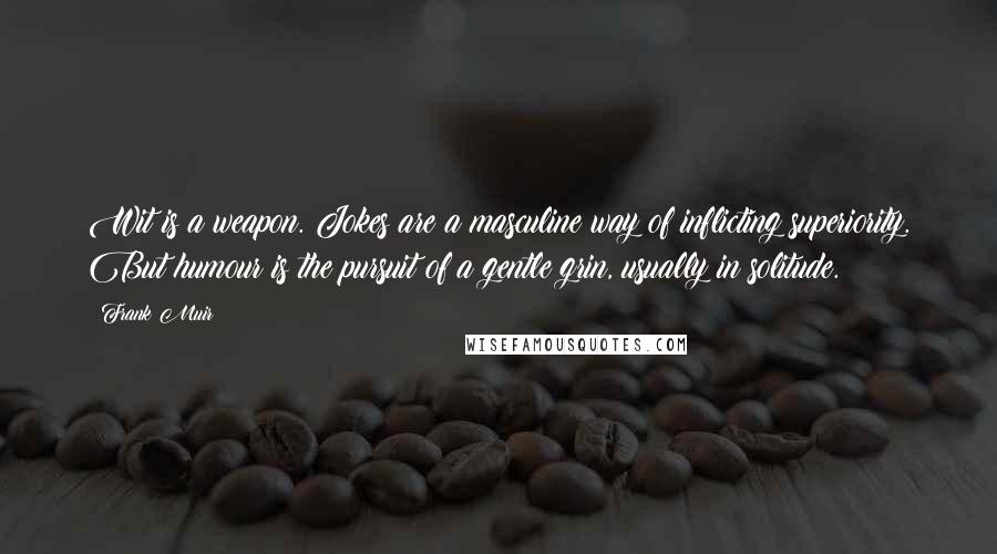 Frank Muir quotes: Wit is a weapon. Jokes are a masculine way of inflicting superiority. But humour is the pursuit of a gentle grin, usually in solitude. Frank Muir quotes: Wit is a weapon. Jokes are a masculine way of inflicting superiority. But humour is the pursuit of a gentle grin, usually in solitude.
