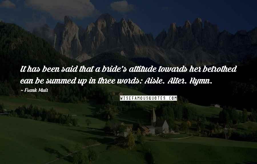 Frank Muir quotes: It has been said that a bride's attitude towards her betrothed can be summed up in three words: Aisle. Alter. Hymn. Frank Muir quotes: It has been said that a bride's attitude towards her betrothed can be summed up in three words: Aisle. Alter. Hymn.