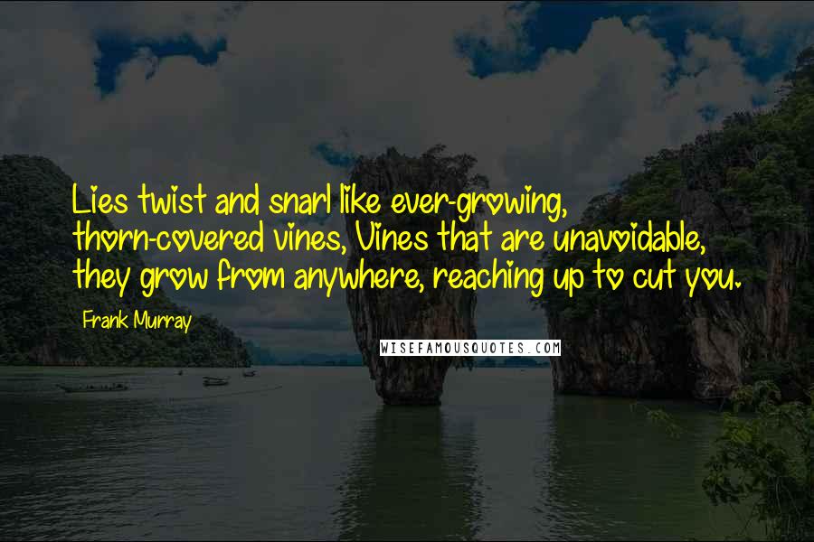 Frank Murray quotes: Lies twist and snarl like ever-growing, thorn-covered vines, Vines that are unavoidable, they grow from anywhere, reaching up to cut you. Frank Murray quotes: Lies twist and snarl like ever-growing, thorn-covered vines, Vines that are unavoidable, they grow from anywhere, reaching up to cut you.