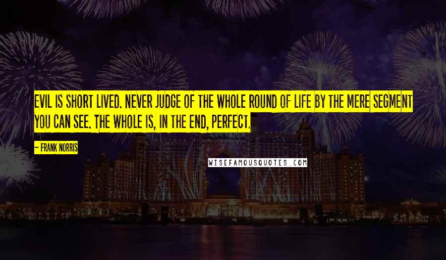 Frank Norris quotes: Evil is short lived. Never judge of the whole round of life by the mere segment you can see. The whole is, in the end, perfect.