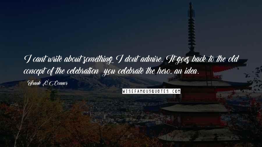 Frank O'Connor quotes: I cant write about something I dont admire. It goes back to the old concept of the celebration: you celebrate the hero, an idea.