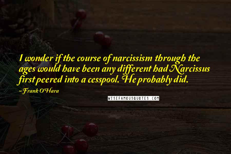 Frank O'Hara quotes: I wonder if the course of narcissism through the ages would have been any different had Narcissus first peered into a cesspool. He probably did.