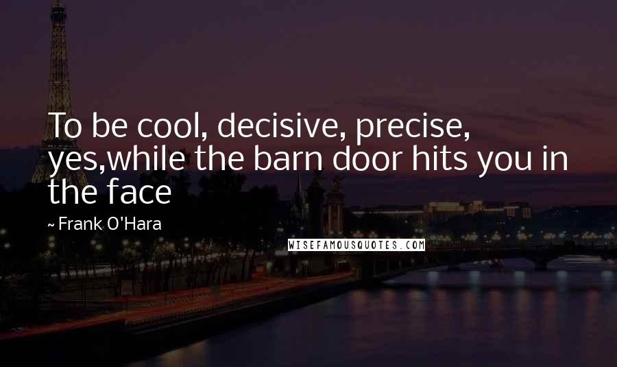 Frank O'Hara quotes: To be cool, decisive, precise, yes,while the barn door hits you in the face