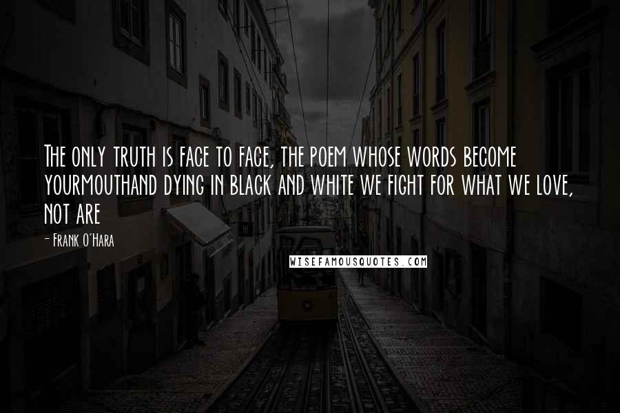 Frank O'Hara quotes: The only truth is face to face, the poem whose words become yourmouthand dying in black and white we fight for what we love, not are