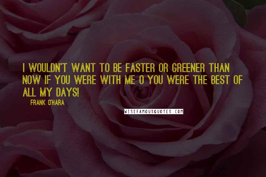 Frank O'Hara quotes: I wouldn't want to be faster or greener than now if you were with me O you were the best of all my days!
