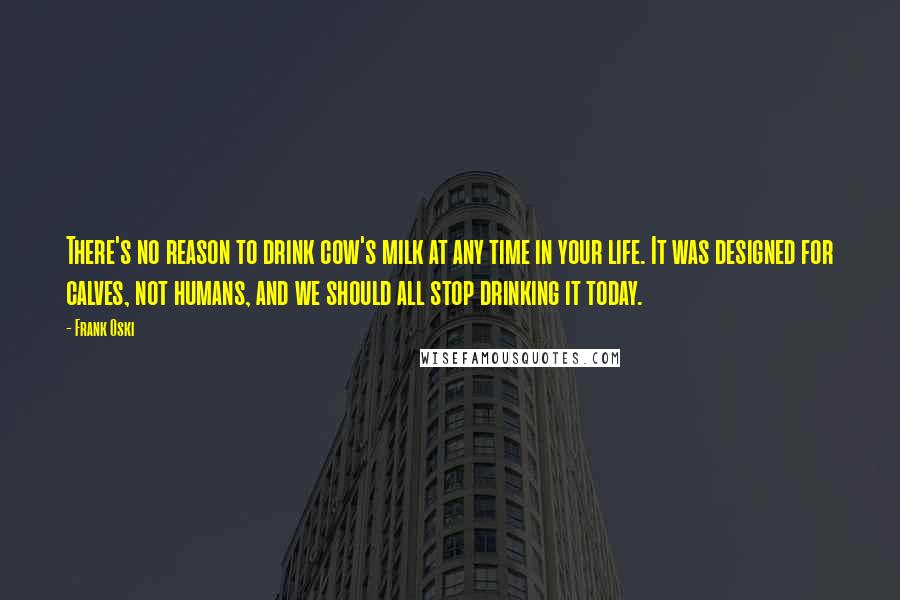 Frank Oski quotes: There's no reason to drink cow's milk at any time in your life. It was designed for calves, not humans, and we should all stop drinking it today. Frank Oski quotes: There's no reason to drink cow's milk at any time in your life. It was designed for calves, not humans, and we should all stop drinking it today.