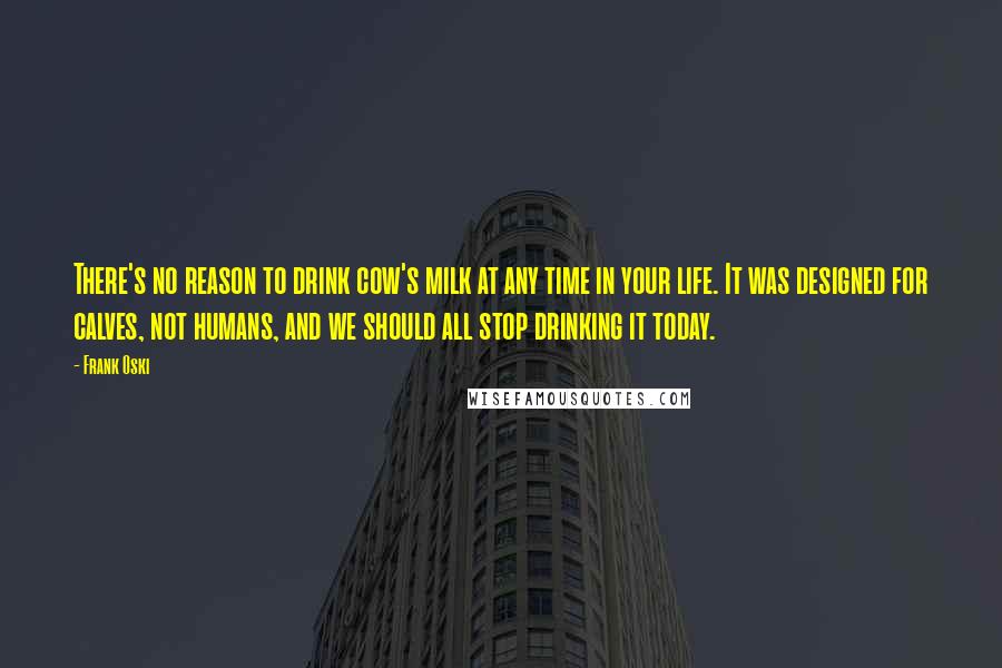 Frank Oski quotes: There's no reason to drink cow's milk at any time in your life. It was designed for calves, not humans, and we should all stop drinking it today.