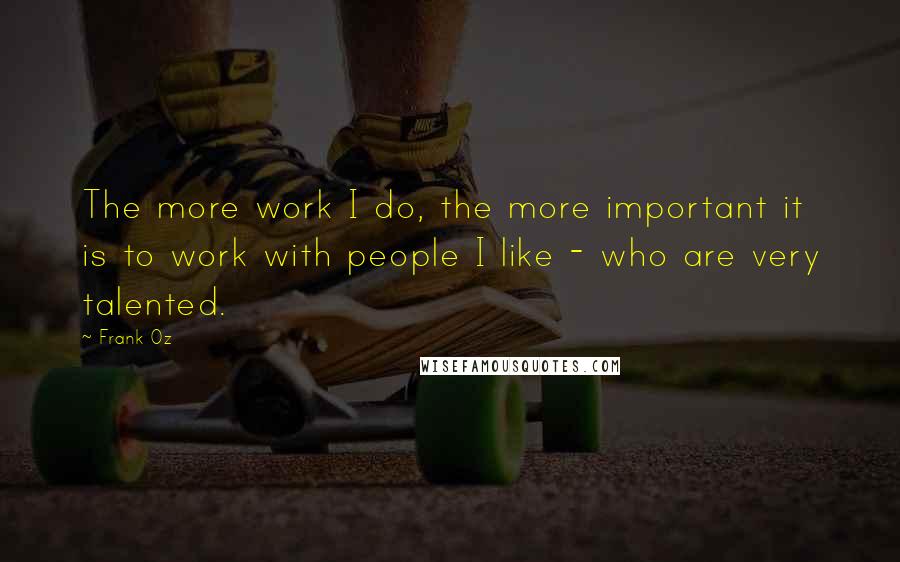 Frank Oz quotes: The more work I do, the more important it is to work with people I like - who are very talented.